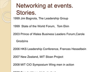 Networking at events. Stories.1999 Jim Bagnola, The Leadership Group1999  State of the World Forum,  Tom Ekin2003 Prince of Wales Business Leaders Forum,CaroleGrodzins2006 HKS Leadership Conference, Frances Hesselbein2007 New Zealand, MIT Sloan Project2008 MIT CIO Symposium Wing men in action2009 Sam Leblanc, Irish student 