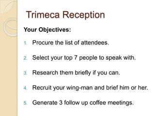 Trimeca ReceptionYour Objectives: Procure the list of attendees.Select your top 7 people to speak with. Research them briefly if you can. Recruit your wing-man and brief him or her. Generate 3 follow up coffee meetings. 