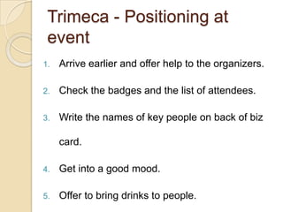 Trimeca- Positioning at eventArrive earlier and offer help to the organizers. Check the badges and the list of attendees.Write the names of key people on back of biz card.Get into a good mood. Offer to bring drinks to people. 