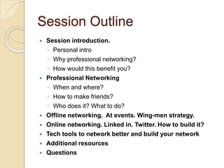 Session OutlineSession introduction. Personal introWhy professional networking? How would this benefit you? Professional NetworkingWhen and where?How to make friends?Who does it? What to do? Offline networking.  At events. Wing-men strategy.Online networking. Linked in. Twitter. How to build it?Tech tools to network better and build your networkAdditional resourcesQuestions