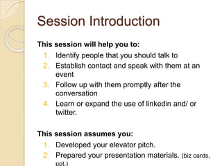 Session IntroductionThis session will help you to:Identify people that you should talk toEstablish contact and speak with them at an eventFollow up with them promptly after the conversationLearn or expand the use of linkedin and/ or twitter.This session assumes you:Developed your elevator pitch. Prepared your presentation materials. (biz cards, ppt.) Will do your homework before you attend an event. 