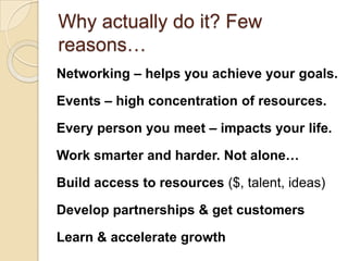 Why actually do it? Few reasons…Networking – helps you achieve your goals. Events – high concentration of resources. Every person you meet – impacts your life.Work smarter and harder. Not alone…Build access to resources ($, talent, ideas)Develop partnerships & get customersLearn & accelerate growth