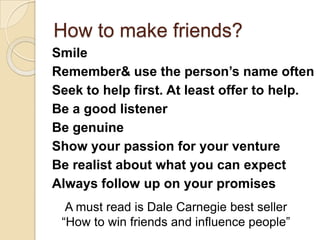 How to make friends?SmileRemember& use the person’s name oftenSeek to help first. At least offer to help.Be a good listenerBe genuineShow your passion for your ventureBe realist about what you can expectAlways follow up on your promisesA must read is Dale Carnegie best seller “How to win friends and influence people”