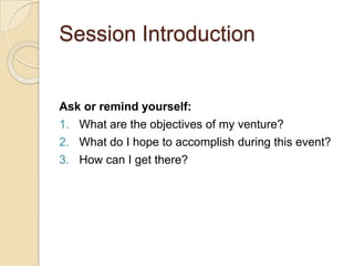Session Introduction<br />Ask or remind yourself:<br />What are the objectives of my venture?<br />What do I hope to accom...