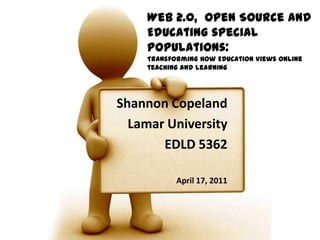 Web 2.0,  Open Source and Educating special populations: Transforming How Education Views online teaching and learning Shannon Copeland Lamar University EDLD 5362 April 17, 2011 