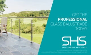 Tel: 01922 743842 | Email: sales@shsproducts.co.uk
Visit: Unit E6/E7 WestPoint, Middlemore Lane West, Aldridge, Walsall, WS9 8BG
GET THE
PROFESSIONAL
GLASS BALUSTRADE
TODAY
 