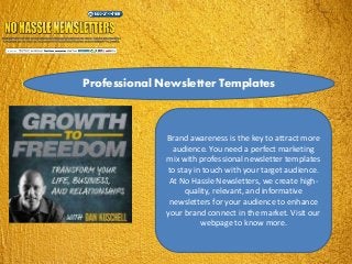 Professional Newsletter Templates
Brand awareness is the key to attract more
audience. You need a perfect marketing
mix with professional newsletter templates
to stay in touch with your target audience.
At No Hassle Newsletters, we create high-
quality, relevant, and informative
newsletters for your audience to enhance
your brand connect in the market. Visit our
webpage to know more.
 