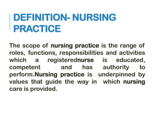 DEFINITION- NURSING
PRACTICE
The scope of nursing practice is the range of
roles, functions, responsibilities and activities
which a registerednurse is educated,
competent and has authority to
perform.Nursing practice is underpinned by
values that guide the way in which nursing
care is provided.
 