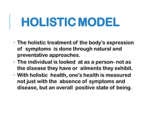 HOLISTICMODEL
• The holistic treatment of the body’s expression
of symptoms is done through natural and
preventative approaches.
• The individual is looked at as a person- not as
the disease they have or ailments they exhibit.
• With holistic health, one’s health is measured
not just with the absence of symptoms and
disease, but an overall positive state of being.
 