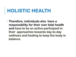 HOLISTIC HEALTH
• Therefore, individuals also have a
responsibility for their own total health
and have to be an active participant in
their approaches towards day-to-day
wellness and healing to keep the body in
balance.
 