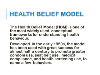 HEALTH BELIEF MODEL
The Health Belief Model (HBM) is one of
the most widely used conceptual
frameworks for understanding health
behaviour.
Developed in the early 1950s, the model
has been used with great success for
almost half a century to promote greater
condom use, seat belt use, medical
compliance, and health screening use, to
name a few behaviors.
 
