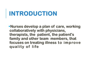 INTRODUCTION
Nurses develop a plan of care, working
collaboratively with physicians,
therapists, the patient, the patient's
family and other team members, that
focuses on treating illness to improve
quality of life
 