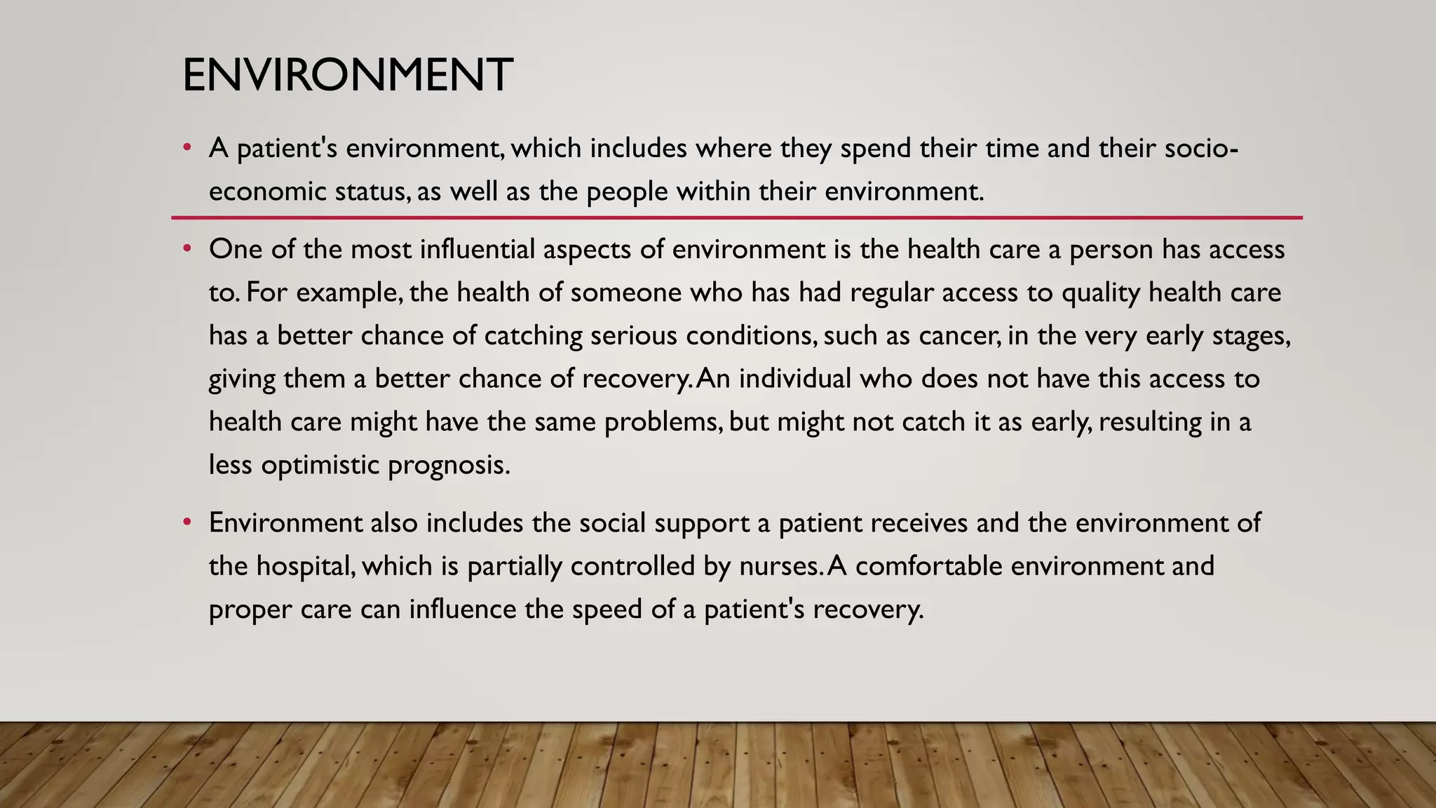ENVIRONMENT
• A patient's environment, which includes where they spend their time and their socio-
economic status, as well as the people within their environment.
• One of the most influential aspects of environment is the health care a person has access
to. For example, the health of someone who has had regular access to quality health care
has a better chance of catching serious conditions, such as cancer, in the very early stages,
giving them a better chance of recovery.An individual who does not have this access to
health care might have the same problems, but might not catch it as early, resulting in a
less optimistic prognosis.
• Environment also includes the social support a patient receives and the environment of
the hospital, which is partially controlled by nurses.A comfortable environment and
proper care can influence the speed of a patient's recovery.
 