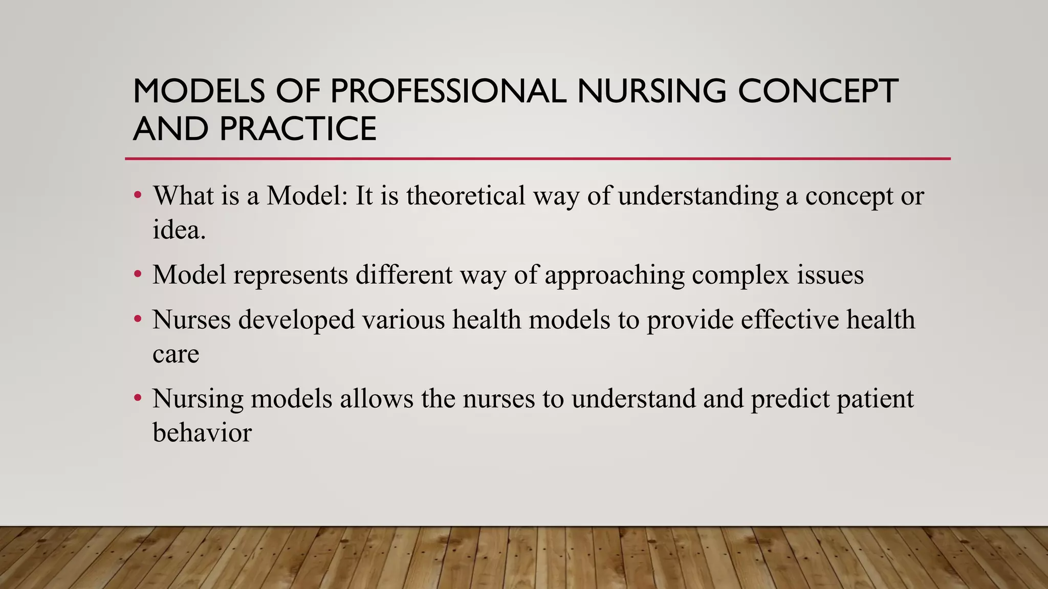 MODELS OF PROFESSIONAL NURSING CONCEPT
AND PRACTICE
• What is a Model: It is theoretical way of understanding a concept or
idea.
• Model represents different way of approaching complex issues
• Nurses developed various health models to provide effective health
care
• Nursing models allows the nurses to understand and predict patient
behavior
 