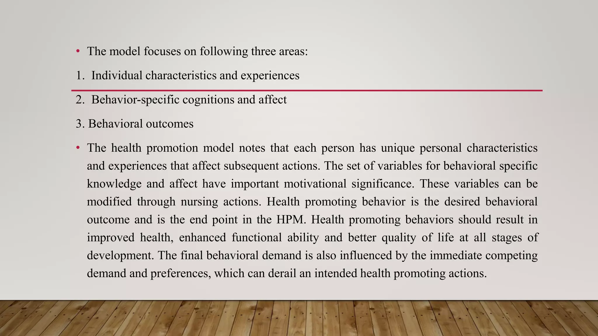 • The model focuses on following three areas:
1. Individual characteristics and experiences
2. Behavior-specific cognitions and affect
3. Behavioral outcomes
• The health promotion model notes that each person has unique personal characteristics
and experiences that affect subsequent actions. The set of variables for behavioral specific
knowledge and affect have important motivational significance. These variables can be
modified through nursing actions. Health promoting behavior is the desired behavioral
outcome and is the end point in the HPM. Health promoting behaviors should result in
improved health, enhanced functional ability and better quality of life at all stages of
development. The final behavioral demand is also influenced by the immediate competing
demand and preferences, which can derail an intended health promoting actions.
 