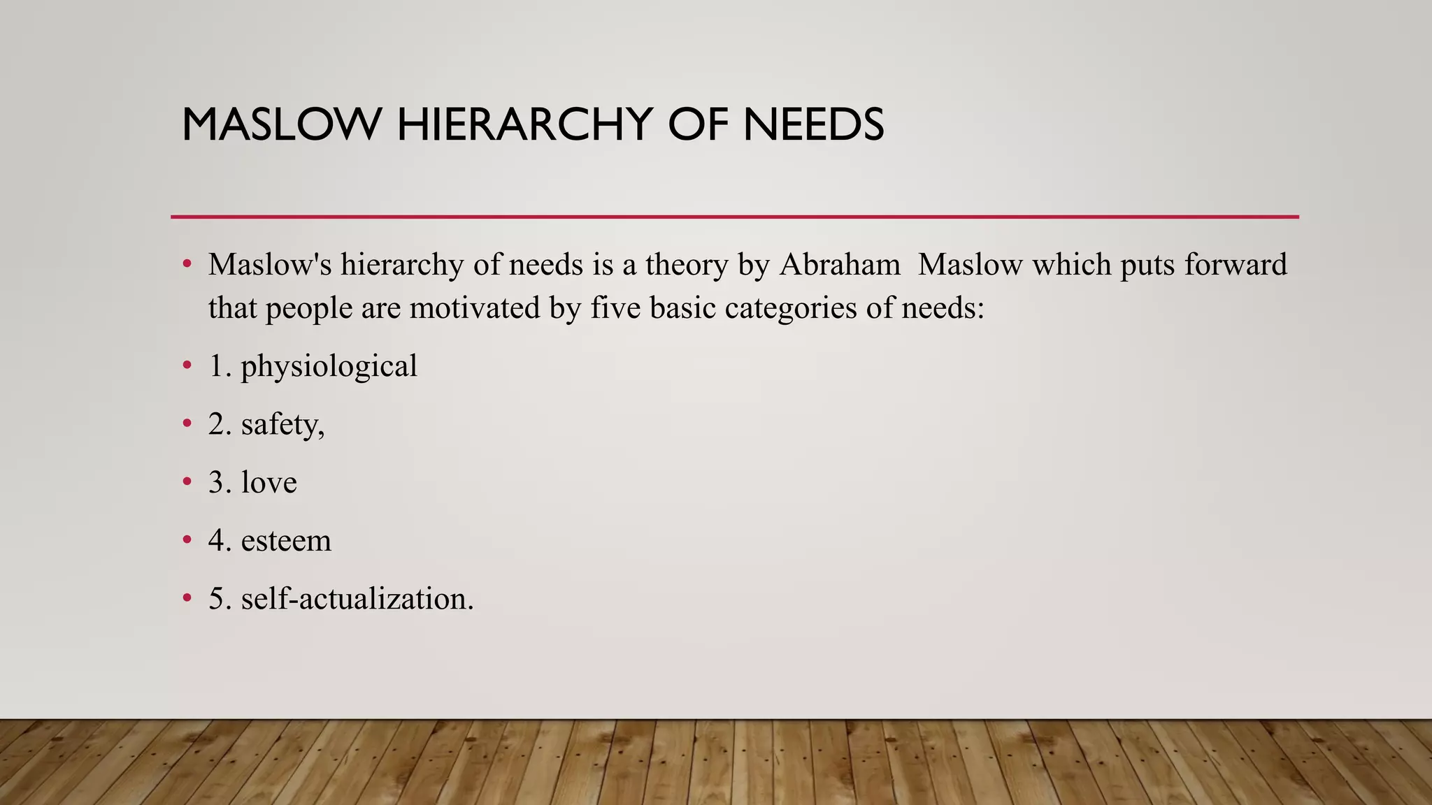 MASLOW HIERARCHY OF NEEDS
• Maslow's hierarchy of needs is a theory by Abraham Maslow which puts forward
that people are motivated by five basic categories of needs:
• 1. physiological
• 2. safety,
• 3. love
• 4. esteem
• 5. self-actualization.
 