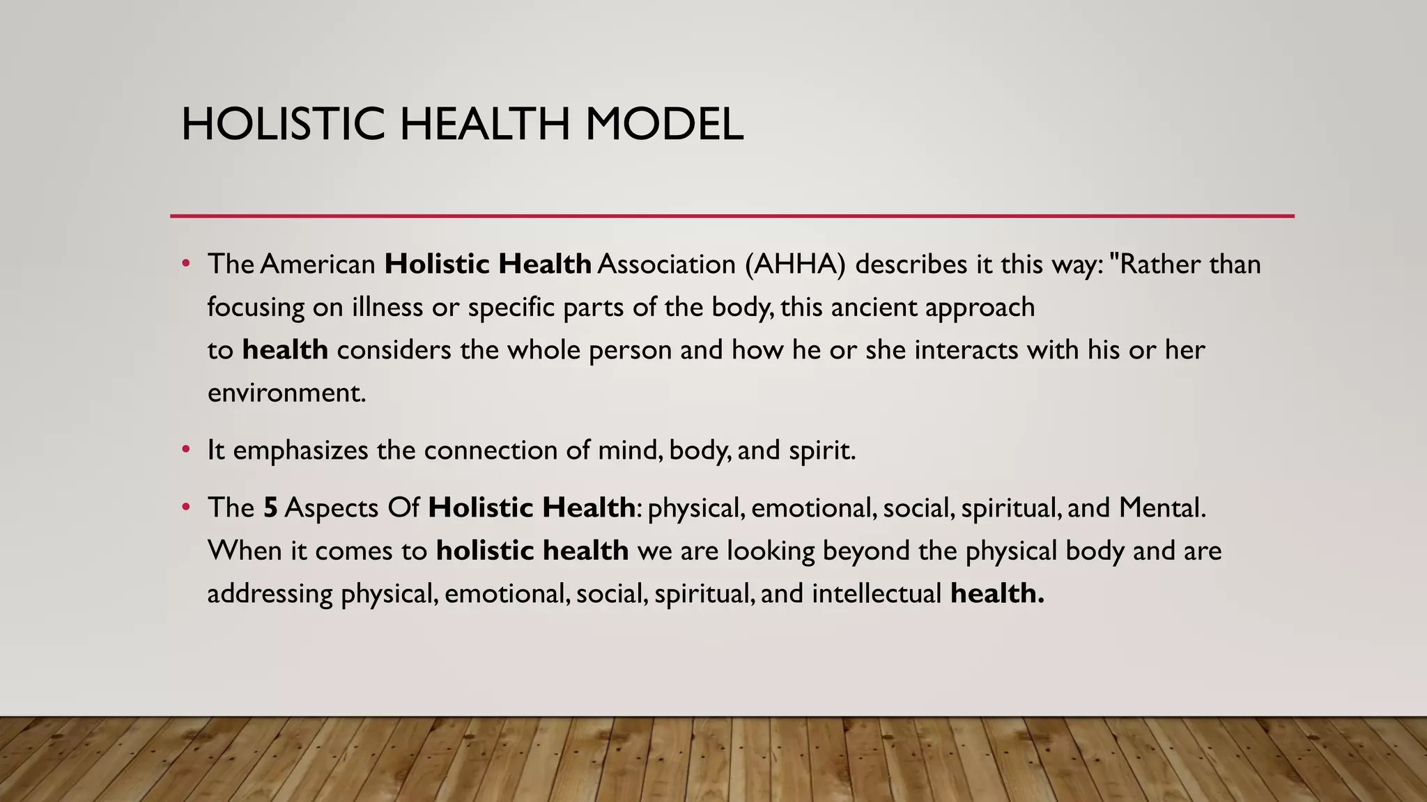 HOLISTIC HEALTH MODEL
• The American Holistic Health Association (AHHA) describes it this way: "Rather than
focusing on illness or specific parts of the body, this ancient approach
to health considers the whole person and how he or she interacts with his or her
environment.
• It emphasizes the connection of mind, body, and spirit.
• The 5 Aspects Of Holistic Health: physical, emotional, social, spiritual, and Mental.
When it comes to holistic health we are looking beyond the physical body and are
addressing physical, emotional, social, spiritual, and intellectual health.
 
