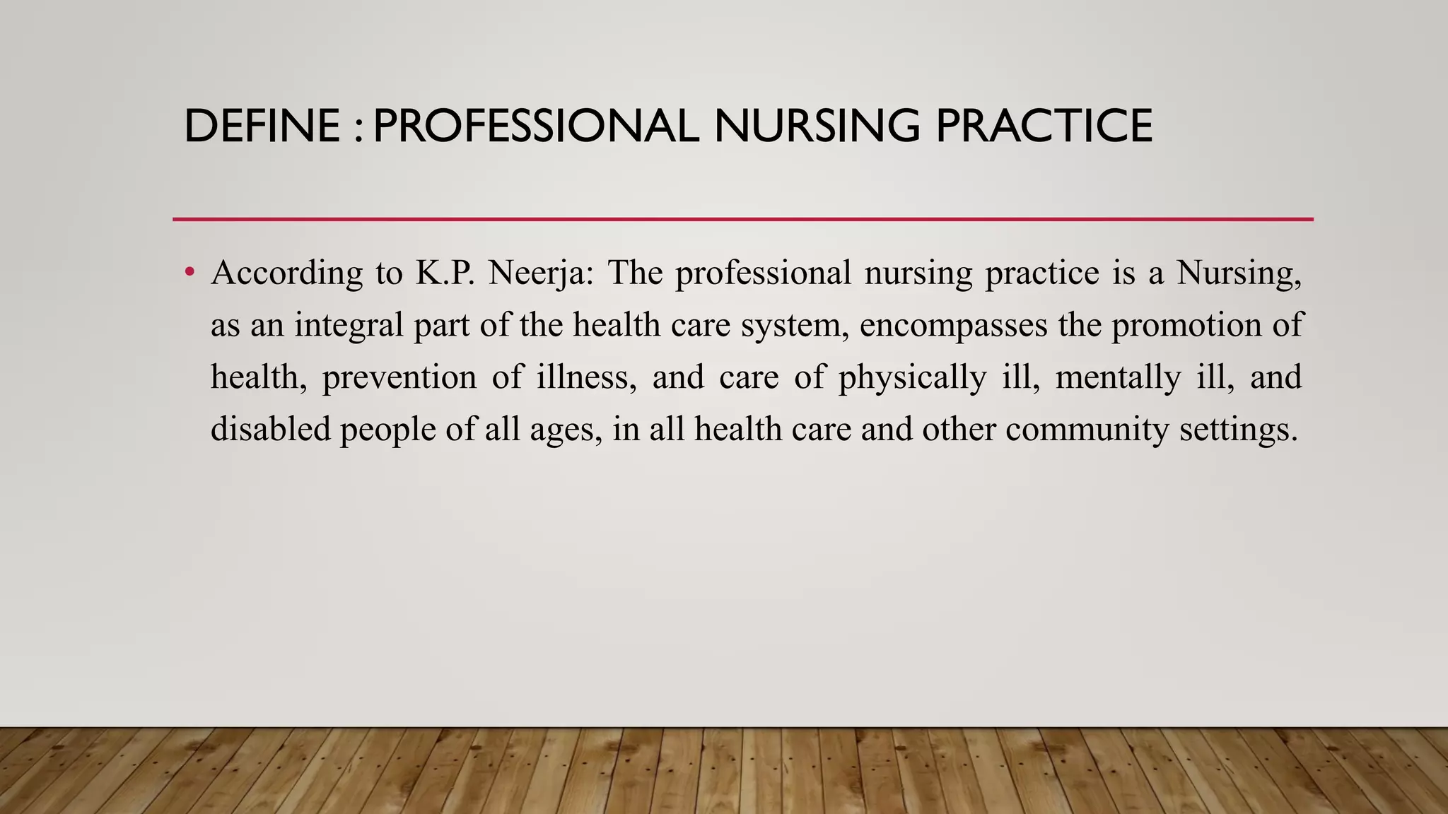 DEFINE : PROFESSIONAL NURSING PRACTICE
• According to K.P. Neerja: The professional nursing practice is a Nursing,
as an integral part of the health care system, encompasses the promotion of
health, prevention of illness, and care of physically ill, mentally ill, and
disabled people of all ages, in all health care and other community settings.
 