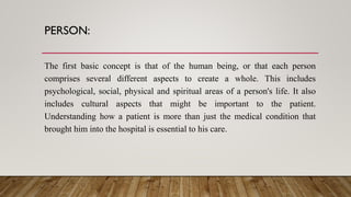 PERSON:
The first basic concept is that of the human being, or that each person
comprises several different aspects to create a whole. This includes
psychological, social, physical and spiritual areas of a person's life. It also
includes cultural aspects that might be important to the patient.
Understanding how a patient is more than just the medical condition that
brought him into the hospital is essential to his care.
 
