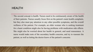 HEALTH
• The second concept is health. Nurses need to be continuously aware of the health
of their patients. Nurses usually focus first on the patient's main health complaint,
but they also must pay attention to any other possible symptoms, and the overall
wellness of the patient. For example, an older woman who is seeking treatment
for a heart condition might also be having problems with medication side effects.
She might also be worried about her health in general, and need reassurance. A
nurse would make note of the secondary health concerns, and try to reassure the
patient, as well as letting the doctor know of the patient's concerns.
 