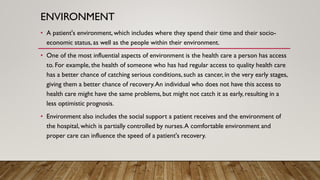 ENVIRONMENT
• A patient's environment, which includes where they spend their time and their socio-
economic status, as well as the people within their environment.
• One of the most influential aspects of environment is the health care a person has access
to. For example, the health of someone who has had regular access to quality health care
has a better chance of catching serious conditions, such as cancer, in the very early stages,
giving them a better chance of recovery.An individual who does not have this access to
health care might have the same problems, but might not catch it as early, resulting in a
less optimistic prognosis.
• Environment also includes the social support a patient receives and the environment of
the hospital, which is partially controlled by nurses.A comfortable environment and
proper care can influence the speed of a patient's recovery.
 