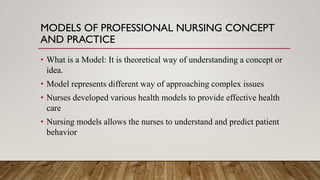 MODELS OF PROFESSIONAL NURSING CONCEPT
AND PRACTICE
• What is a Model: It is theoretical way of understanding a concept or
idea.
• Model represents different way of approaching complex issues
• Nurses developed various health models to provide effective health
care
• Nursing models allows the nurses to understand and predict patient
behavior
 