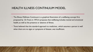 HEALTH ILLNESS CONTINUUM MODEL
• The Illness-Wellness Continuum is a graphical illustration of a wellbeing concept first
proposed by Dr.Travis in 1972.It proposes that wellbeing includes mental and emotional
health, as well as the presence or absence of illness.
• Travis believed that the standard approach to medicines , which assumes a person is well
when there are no signs or symptoms of disease ,was insufficient.
 