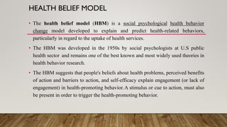HEALTH BELIEF MODEL
• The health belief model (HBM) is a social psychological health behavior
change model developed to explain and predict health-related behaviors,
particularly in regard to the uptake of health services.
• The HBM was developed in the 1950s by social psychologists at U.S public
health sector and remains one of the best known and most widely used theories in
health behavior research.
• The HBM suggests that people's beliefs about health problems, perceived benefits
of action and barriers to action, and self-efficacy explain engagement (or lack of
engagement) in health-promoting behavior.A stimulus or cue to action, must also
be present in order to trigger the health-promoting behavior.
 