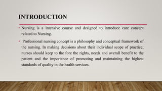 INTRODUCTION
• Nursing is a intensive course and designed to introduce care concept
related to Nursing.
• Professional nursing concept is a philosophy and conceptual framework of
the nursing. In making decisions about their individual scope of practice;
nurses should keep to the fore the rights, needs and overall benefit to the
patient and the importance of promoting and maintaining the highest
standards of quality in the health services.
 