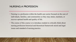 NURSING:A PROFESSION
• Nursing is a profession within the health care sector focused on the care of
individuals, families, and communities so they may attain, maintain, or
recover optimal health and quality of life.
• The course of this course is to introduce student to critically think about
nursing profession historical and theoretical framework moral and legal
issues and standard of nursing practice.
 