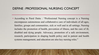 DEFINE : PROFESSIONAL NURSING CONCEPT
• According to Parul Dutta : “Professional Nursing concept is a Nursing
encompasses autonomous and collaborative care of individuals of all ages,
families, groups and communities, sick or well and in all settings. Nursing
includes the promotion of health, prevention of illness, and the care of ill,
disabled and dying people. Advocacy, promotion of a safe environment,
research, participation in shaping health policy and in patient and health
systems management, and education are also key nursing roles.”
 