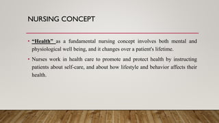 NURSING CONCEPT
• “Health” as a fundamental nursing concept involves both mental and
physiological well being, and it changes over a patient's lifetime.
• Nurses work in health care to promote and protect health by instructing
patients about self-care, and about how lifestyle and behavior affects their
health.
 