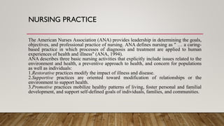 NURSING PRACTICE
The American Nurses Association (ANA) provides leadership in determining the goals,
objectives, and professional practice of nursing. ANA defines nursing as " … a caring-
based practice in which processes of diagnosis and treatment are applied to human
experiences of health and illness" (ANA, 1994).
ANA describes three basic nursing activities that explicitly include issues related to the
environment and health, a preventive approach to health, and concern for populations
as well as individuals:
1.Restorative practices modify the impact of illness and disease.
2.Supportive practices are oriented toward modification of relationships or the
environment to support health.
3.Promotive practices mobilize healthy patterns of living, foster personal and familial
development, and support self-defined goals of individuals, families, and communities.
 