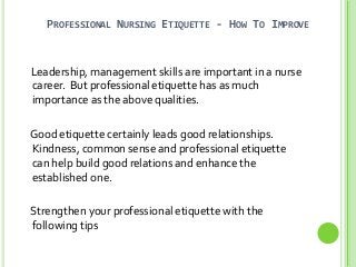 PROFESSIONAL NURSING ETIQUETTE - HOW TO IMPROVE
Leadership, management skills are important in a nurse
career. But professional etiquette has as much
importance as the above qualities.
Good etiquette certainly leads good relationships.
Kindness, common sense and professional etiquette
can help build good relations and enhance the
established one.
Strengthen your professional etiquette with the
following tips
 