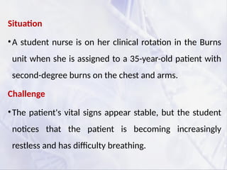 Situation
•A student nurse is on her clinical rotation in the Burns
unit when she is assigned to a 35-year-old patient with
second-degree burns on the chest and arms.
Challenge
•The patient's vital signs appear stable, but the student
notices that the patient is becoming increasingly
restless and has difficulty breathing.
 