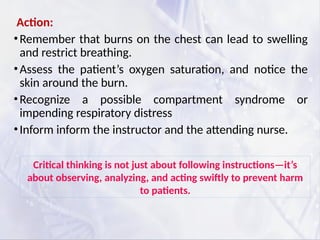 Action:
•Remember that burns on the chest can lead to swelling
and restrict breathing.
•Assess the patient’s oxygen saturation, and notice the
skin around the burn.
•Recognize a possible compartment syndrome or
impending respiratory distress
•Inform inform the instructor and the attending nurse.
Critical thinking is not just about following instructions—it’s
about observing, analyzing, and acting swiftly to prevent harm
to patients.
 