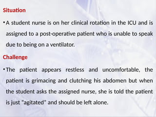 Situation
•A student nurse is on her clinical rotation in the ICU and is
assigned to a post-operative patient who is unable to speak
due to being on a ventilator.
Challenge
•The patient appears restless and uncomfortable, the
patient is grimacing and clutching his abdomen but when
the student asks the assigned nurse, she is told the patient
is just “agitated” and should be left alone.
 
