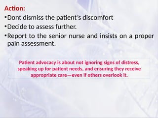Action:
•Dont dismiss the patient’s discomfort
•Decide to assess further.
•Report to the senior nurse and insists on a proper
pain assessment.
Patient advocacy is about not ignoring signs of distress,
speaking up for patient needs, and ensuring they receive
appropriate care—even if others overlook it.
 