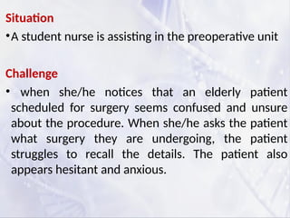 Situation
•A student nurse is assisting in the preoperative unit
Challenge
• when she/he notices that an elderly patient
scheduled for surgery seems confused and unsure
about the procedure. When she/he asks the patient
what surgery they are undergoing, the patient
struggles to recall the details. The patient also
appears hesitant and anxious.
 