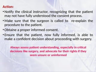 Action:
•Notify the clinical instructor, recognizing that the patient
may not have fully understood the consent process.
•Make sure that the surgeon is called to re-explain the
procedure to the patient.
•Obtaine a proper informed consent.
•Ensure that the patient, now fully informed, is able to
make a confident decision about proceeding with surgery.
Always assess patient understanding, especially in critical
decisions like surgery, and advocate for their rights if they
seem unsure or uninformed
 