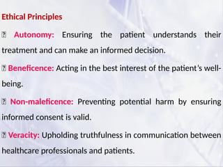 Ethical Principles
✅ Autonomy: Ensuring the patient understands their
treatment and can make an informed decision.
✅ Beneficence: Acting in the best interest of the patient’s well-
being.
✅ Non-maleficence: Preventing potential harm by ensuring
informed consent is valid.
✅ Veracity: Upholding truthfulness in communication between
healthcare professionals and patients.
 