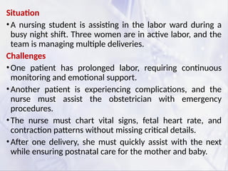 Situation
•A nursing student is assisting in the labor ward during a
busy night shift. Three women are in active labor, and the
team is managing multiple deliveries.
Challenges
•One patient has prolonged labor, requiring continuous
monitoring and emotional support.
•Another patient is experiencing complications, and the
nurse must assist the obstetrician with emergency
procedures.
•The nurse must chart vital signs, fetal heart rate, and
contraction patterns without missing critical details.
•After one delivery, she must quickly assist with the next
while ensuring postnatal care for the mother and baby.
 