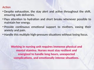 Action
• Despite exhaustion, the stay alert and active throughout the shift,
ensuring safe deliveries.
• Pays attention to hydration and short breaks whenever possible to
maintain her energy.
• Provide continuous emotional support to mothers, easing their
anxiety and pain.
• Handle this multiple high-pressure situations without losing focus.
Working in nursing unit requires immense physical and
mental stamina. Nurses must stay resilient and
energized to handle long hours, unexpected
complications, and emotionally intense situations.
 