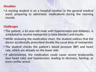 Situation
• A nursing student is on a hospital rotation in the general medical
ward, preparing to administer medications during the morning
rounds.
Challenges
• The patient, a 65-year-old male with hypertension and diabetes, is
scheduled to receive metoprolol (a beta-blocker) and insulin.
• While reviewing the medication chart, the student notices that the
doctor accidentally prescribed double the usual dose of metoprolol.
• The student checks the patient’s blood pressure (BP) and heart
rate, which are already on the lower side.
• If administered, the medication could cause severe bradycardia
(low heart rate) and hypotension, leading to dizziness, fainting, or
even cardiac arrest.
 