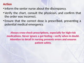 Action
•Inform the senior nurse about the discrepancy.
•Verify the chart, consult the physician, and confirm that
the order was incorrect.
•Ensure that the correct dose is prescribed, preventing a
potential medical emergency.
Always cross-check prescriptions, especially for high-risk
medications. Never ignore a gut feeling—verify when in doubt.
Attention to detail in nursing prevents errors and ensures
patient safety.
 