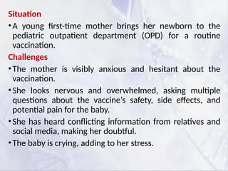 Situation
•A young first-time mother brings her newborn to the
pediatric outpatient department (OPD) for a routine
vaccination.
Challenges
•The mother is visibly anxious and hesitant about the
vaccination.
•She looks nervous and overwhelmed, asking multiple
questions about the vaccine’s safety, side effects, and
potential pain for the baby.
•She has heard conflicting information from relatives and
social media, making her doubtful.
•The baby is crying, adding to her stress.
 