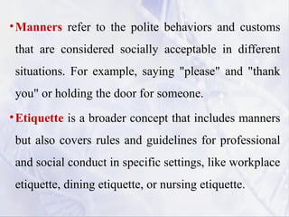 •Manners refer to the polite behaviors and customs
that are considered socially acceptable in different
situations. For example, saying "please" and "thank
you" or holding the door for someone.
•Etiquette is a broader concept that includes manners
but also covers rules and guidelines for professional
and social conduct in specific settings, like workplace
etiquette, dining etiquette, or nursing etiquette.
 