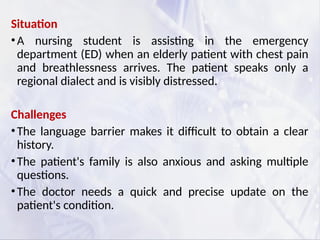 Situation
•A nursing student is assisting in the emergency
department (ED) when an elderly patient with chest pain
and breathlessness arrives. The patient speaks only a
regional dialect and is visibly distressed.
Challenges
•The language barrier makes it difficult to obtain a clear
history.
•The patient's family is also anxious and asking multiple
questions.
•The doctor needs a quick and precise update on the
patient's condition.
 