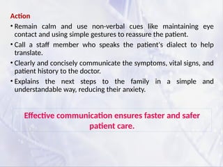 Action
• Remain calm and use non-verbal cues like maintaining eye
contact and using simple gestures to reassure the patient.
• Call a staff member who speaks the patient's dialect to help
translate.
• Clearly and concisely communicate the symptoms, vital signs, and
patient history to the doctor.
• Explains the next steps to the family in a simple and
understandable way, reducing their anxiety.
Effective communication ensures faster and safer
patient care.
 