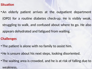 Situation
•An elderly patient arrives at the outpatient department
(OPD) for a routine diabetes check-up. He is visibly weak,
struggling to walk, and confused about where to go. He also
appears dehydrated and fatigued from waiting.
Challenges
•The patient is alone with no family to assist him.
•He is unsure about his next steps, looking disoriented.
•The waiting area is crowded, and he is at risk of falling due to
weakness.
 